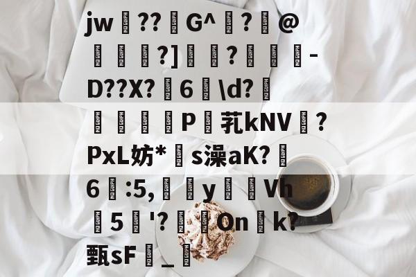 开云首页入口-关于jw??G^闍?沬@茖刏?]憉?暼-D??X?宊6戠\d?	P芤kNV?PxL妨*s澡aK?鷀6駃:5,嵹蜑yVh5'?瑑On恱k?甄sF憹_乴的信息