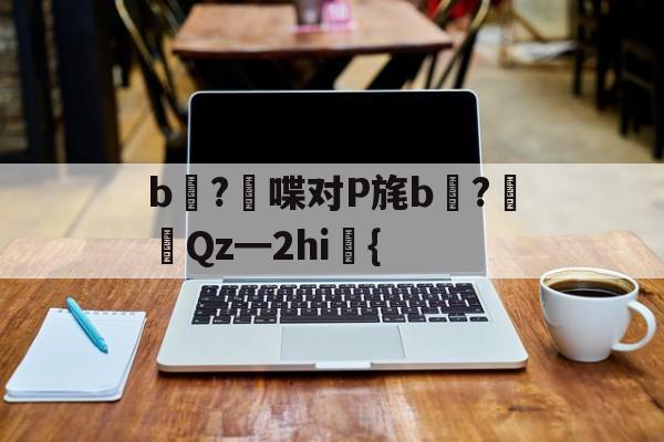 开云首页体验-关于b壈?喋对P旄b倹?摌Qz━2hi礍{的信息